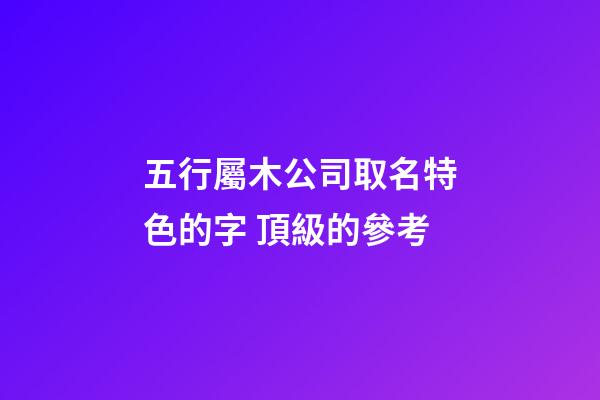 五行屬木公司取名特色的字 頂級的參考-第1張-公司起名-玄機派